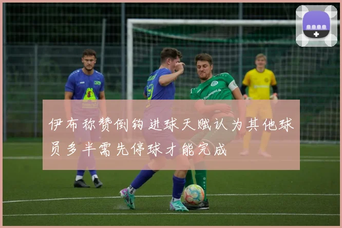 伊布称赞倒钩进球天赋认为其他球员多半需先停球才能完成