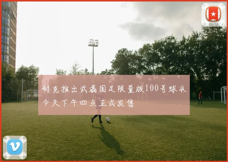 耐克推出武磊国足限量版100号球衣今天下午四点正式发售