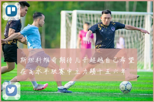 斯坦科维奇期待儿子超越自己希望在高水平联赛中主力踢十五六年