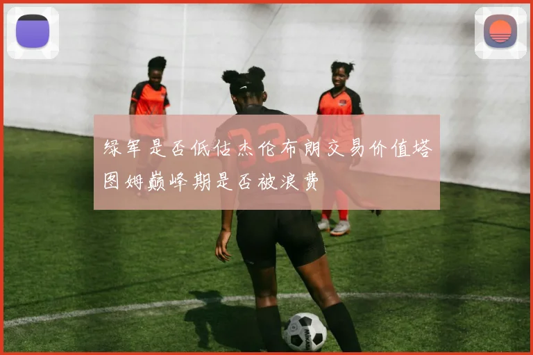 绿军是否低估杰伦布朗交易价值塔图姆巅峰期是否被浪费