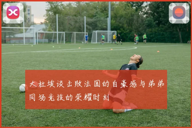 大杜埃谈击败法国的自豪感与弟弟同场竞技的荣耀时刻
