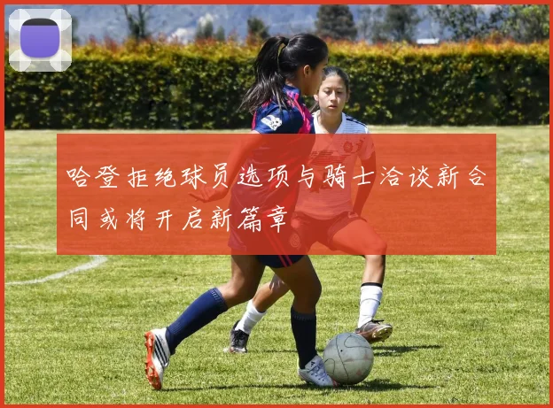哈登拒绝球员选项与骑士洽谈新合同或将开启新篇章