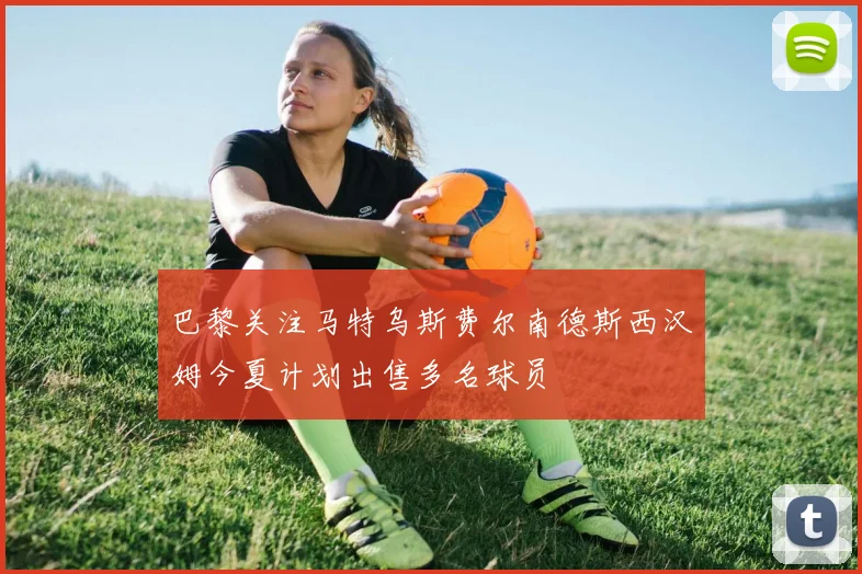 巴黎关注马特乌斯费尔南德斯西汉姆今夏计划出售多名球员