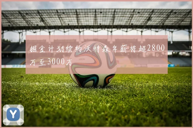 掘金计划续约沃特森年薪将超2800万至3000万