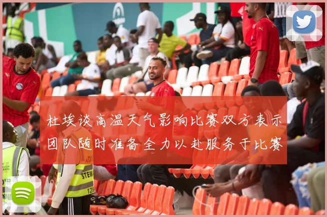 杜埃谈高温天气影响比赛双方表示团队随时准备全力以赴服务于比赛