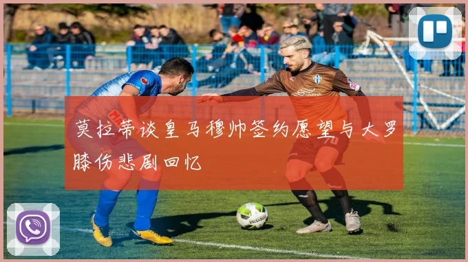 莫拉蒂谈皇马穆帅签约愿望与大罗膝伤悲剧回忆