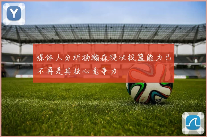 媒体人分析杨瀚森现状投篮能力已不再是其核心竞争力