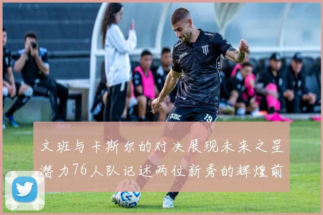 文班与卡斯尔的对决展现未来之星潜力76人队记述两位新秀的辉煌前景