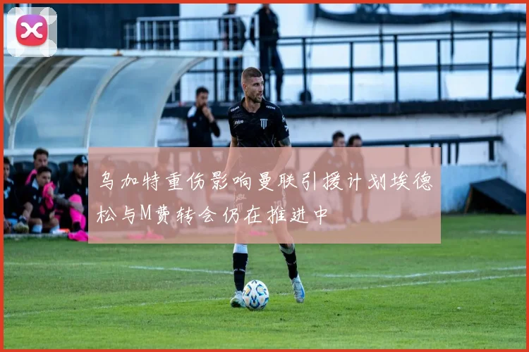 乌加特重伤影响曼联引援计划埃德松与M费转会仍在推进中