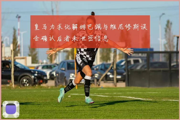 皇马力求化解姆巴佩与维尼修斯误会确认后者未泄密信息