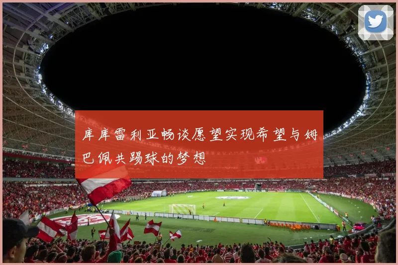 库库雷利亚畅谈愿望实现希望与姆巴佩共踢球的梦想