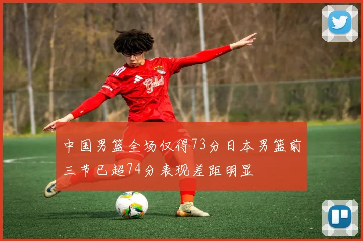 中国男篮全场仅得73分日本男篮前三节已超74分表现差距明显