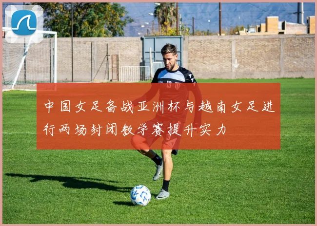 中国女足备战亚洲杯与越南女足进行两场封闭教学赛提升实力