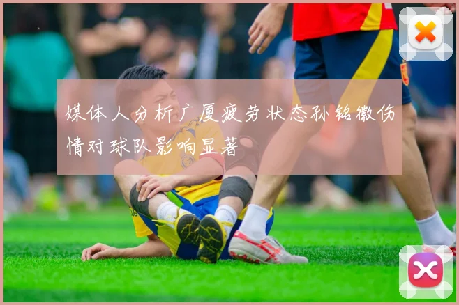 媒体人分析广厦疲劳状态孙铭徽伤情对球队影响显著