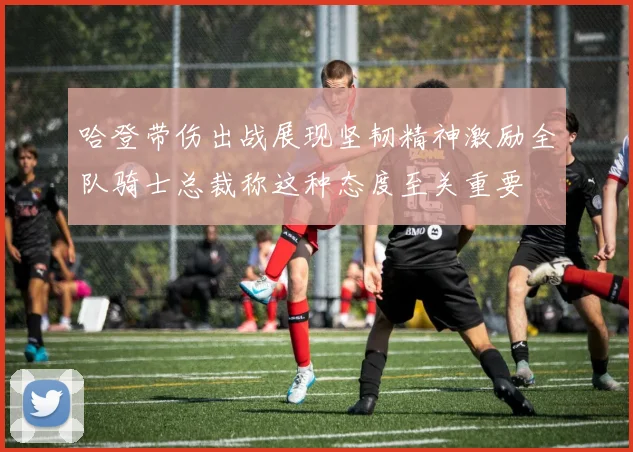 哈登带伤出战展现坚韧精神激励全队骑士总裁称这种态度至关重要