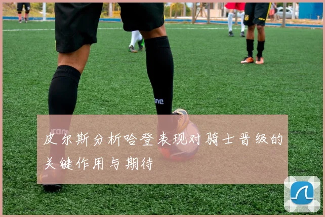 皮尔斯分析哈登表现对骑士晋级的关键作用与期待
