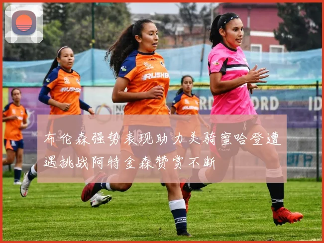 布伦森强势表现助力美骑蜜哈登遭遇挑战阿特金森赞赏不断