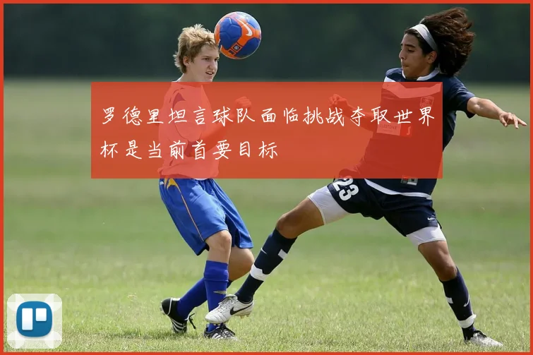 罗德里坦言球队面临挑战夺取世界杯是当前首要目标