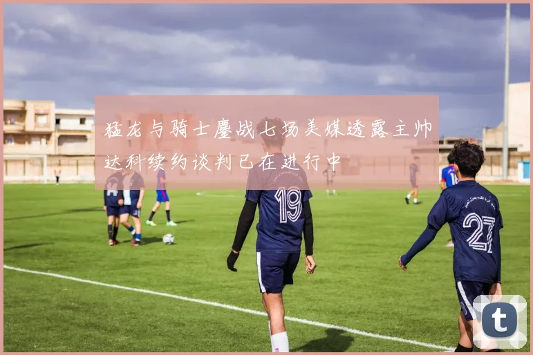 猛龙与骑士鏖战七场美媒透露主帅达科续约谈判已在进行中