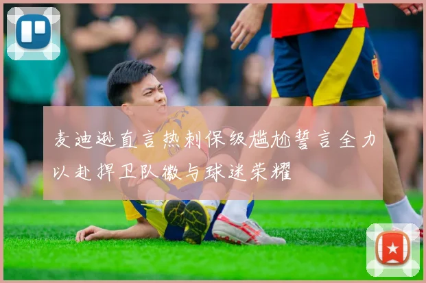 麦迪逊直言热刺保级尴尬誓言全力以赴捍卫队徽与球迷荣耀