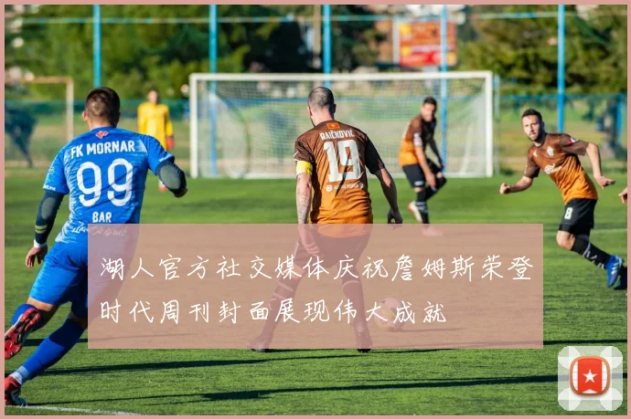 湖人官方社交媒体庆祝詹姆斯荣登时代周刊封面展现伟大成就