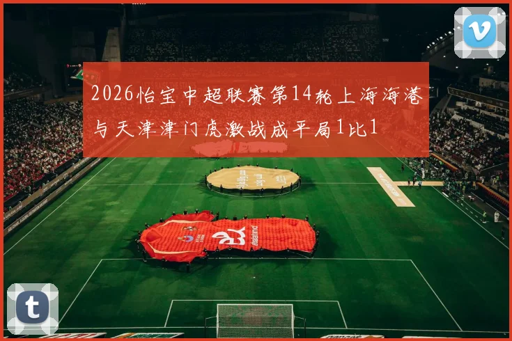 2026怡宝中超联赛第14轮上海海港与天津津门虎激战成平局1比1