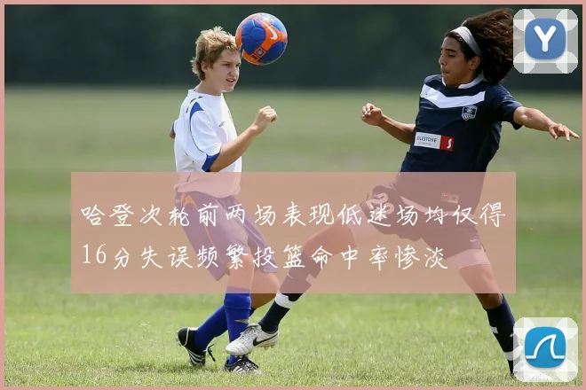 哈登次轮前两场表现低迷场均仅得16分失误频繁投篮命中率惨淡