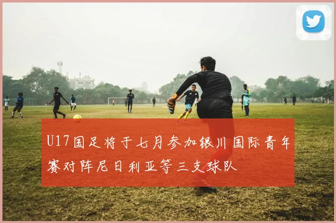 U17国足将于七月参加银川国际青年赛对阵尼日利亚等三支球队