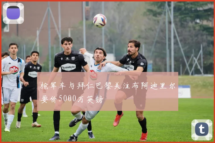 枪军车与拜仁巴黎关注布阿迪里尔要价5000万英镑