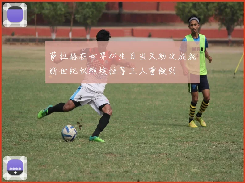 萨拉赫在世界杯生日当天助攻成就新世纪仅维埃拉等三人曾做到