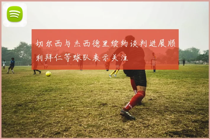 切尔西与杰西德里续约谈判进展顺利拜仁等球队表示关注