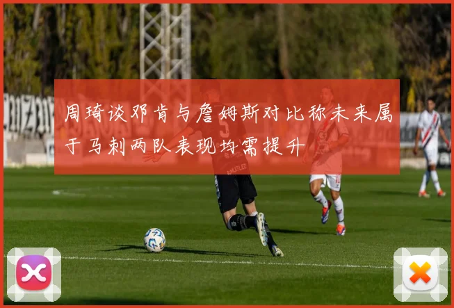 周琦谈邓肯与詹姆斯对比称未来属于马刺两队表现均需提升