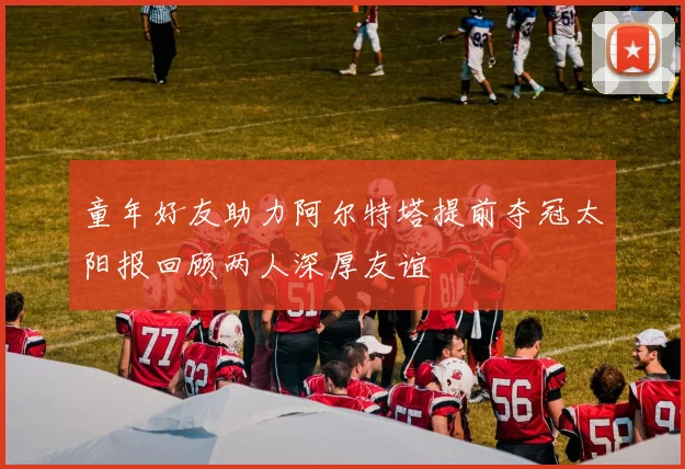 童年好友助力阿尔特塔提前夺冠太阳报回顾两人深厚友谊