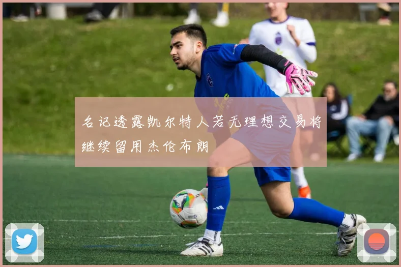 名记透露凯尔特人若无理想交易将继续留用杰伦布朗