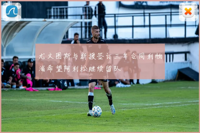 尤文图斯与新援签订三年合同利物浦希望阿利松继续留队