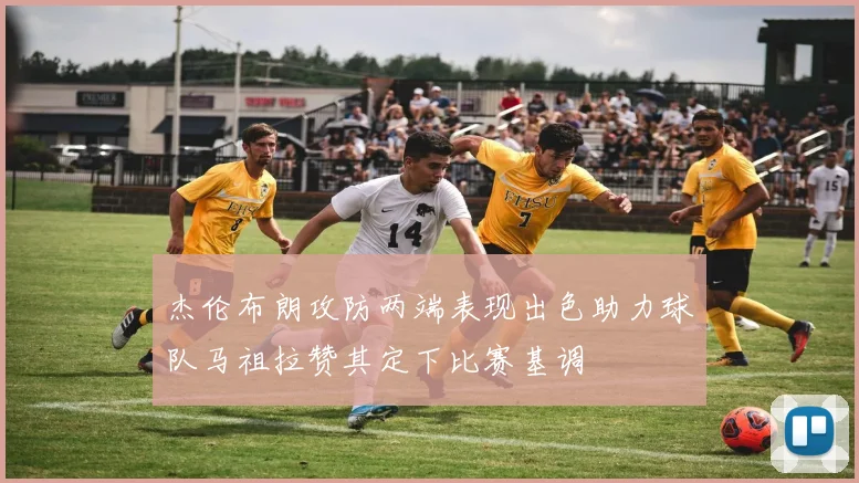 杰伦布朗攻防两端表现出色助力球队马祖拉赞其定下比赛基调